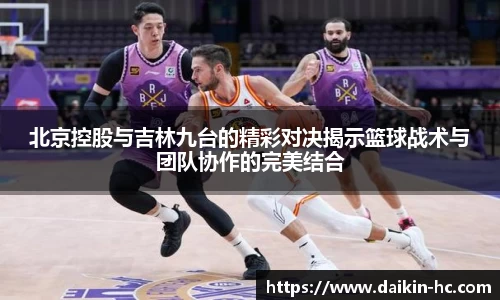 北京控股与吉林九台的精彩对决揭示篮球战术与团队协作的完美结合